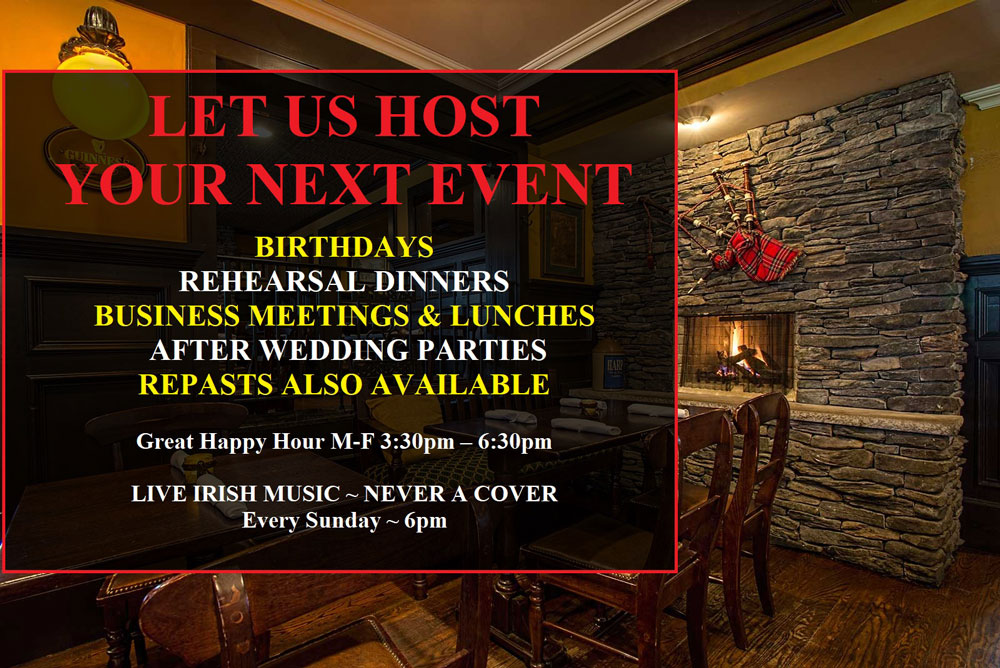 Let us host your next event. Birthdays, rehearsal dinners, business meetings & lunches, after wedding parties, repasts also available. Great happy hour Monday - Friday 3:30pm til 6:30pm. Live Irish music - never a cover - every Sunday - 6pm